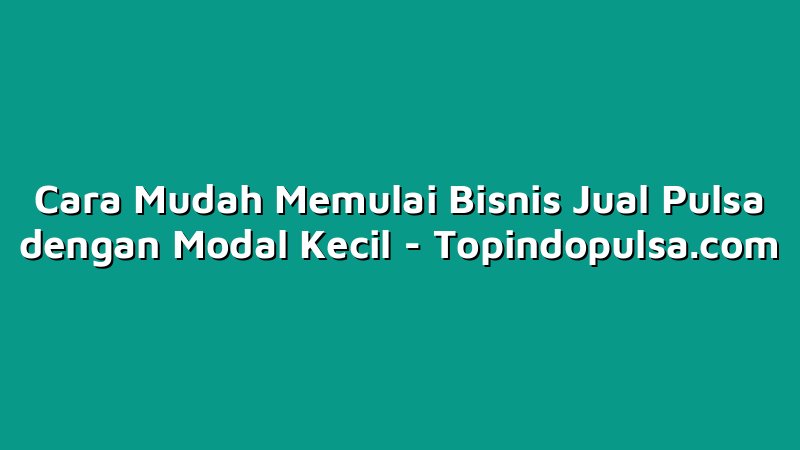 Cara Mudah Memulai Bisnis Jual Pulsa dengan Modal Kecil