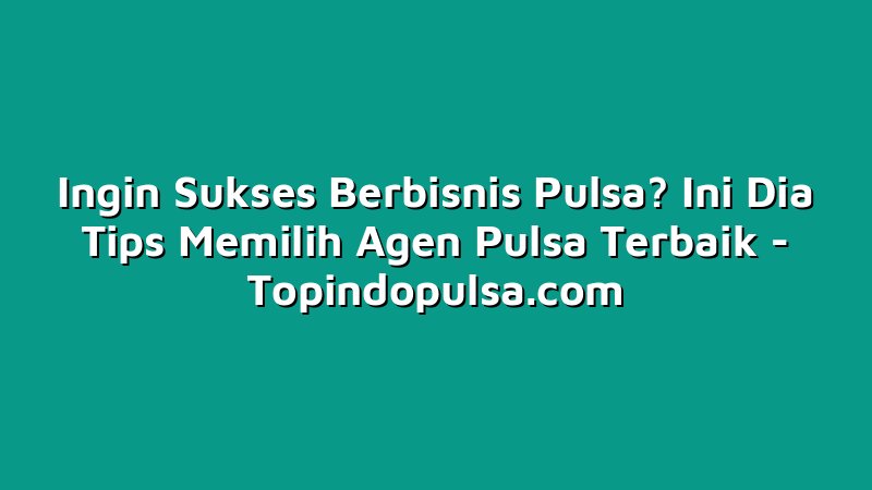 Ingin Sukses Berbisnis Pulsa? Ini Dia Tips Memilih Agen Pulsa Terbaik