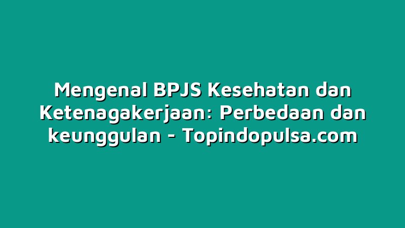 Mengenal BPJS Kesehatan dan Ketenagakerjaan: Perbedaan dan keunggulan