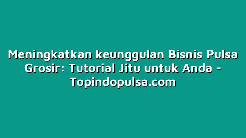 Meningkatkan keunggulan Bisnis Pulsa Grosir: Tutorial Jitu untuk Anda