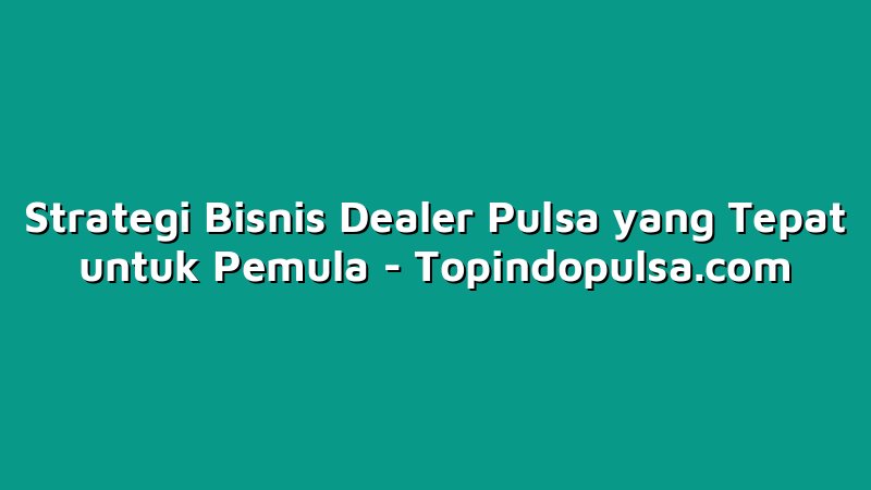 Strategi Bisnis Dealer Pulsa yang Tepat untuk Pemula