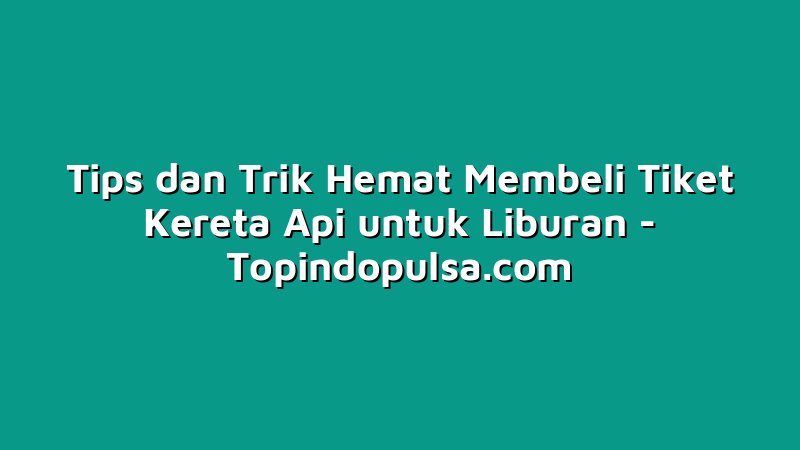 Tips dan Trik Hemat Membeli Tiket Kereta Api untuk Liburan