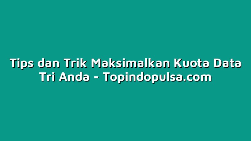 Tips dan Trik Maksimalkan Kuota Data Tri Anda