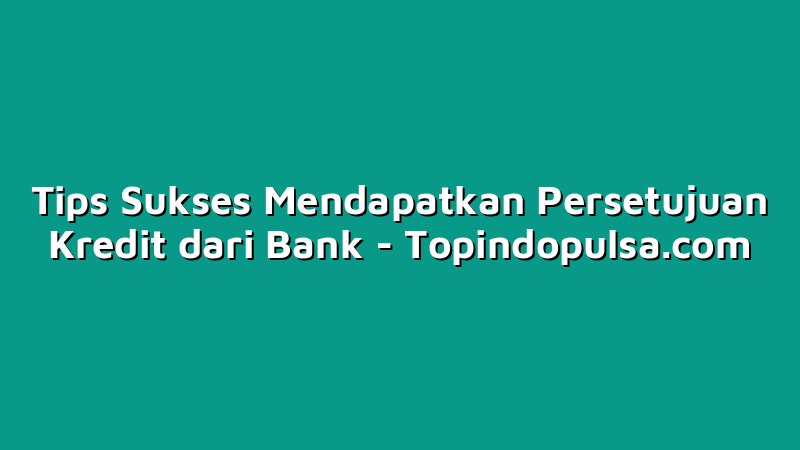 Tips Sukses Mendapatkan Persetujuan Kredit dari Bank