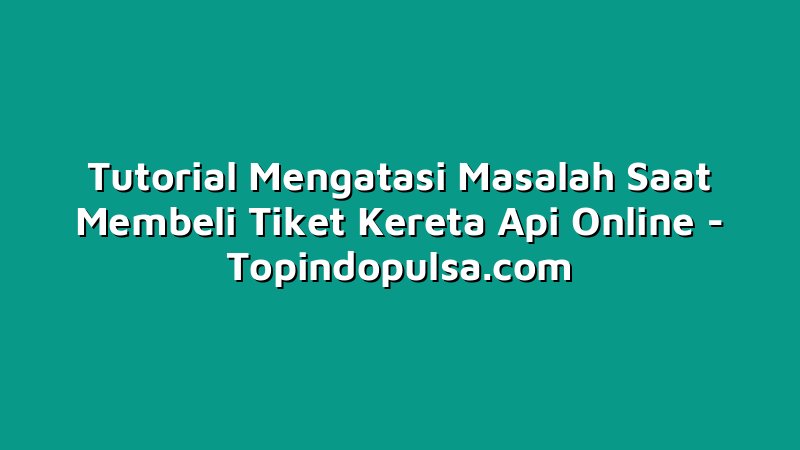 Tutorial Mengatasi Masalah Saat Membeli Tiket Kereta Api Online