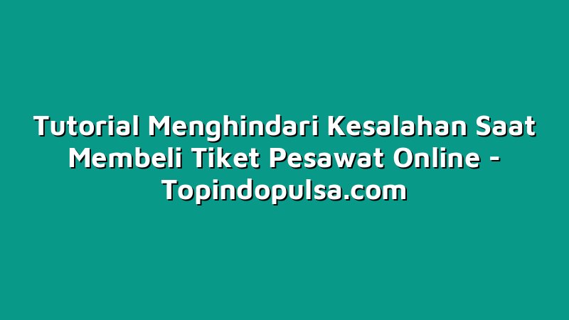 Tutorial Menghindari Kesalahan Saat Membeli Tiket Pesawat Online